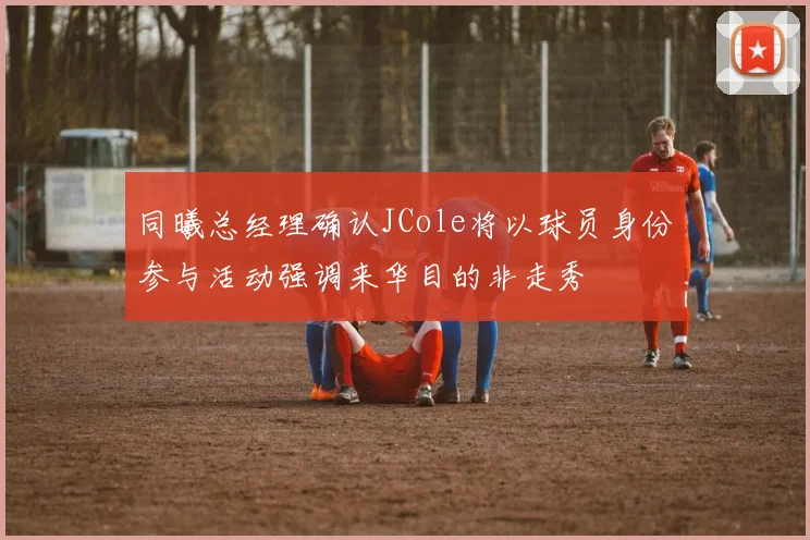 同曦总经理确认JCole将以球员身份参与活动强调来华目的非走秀