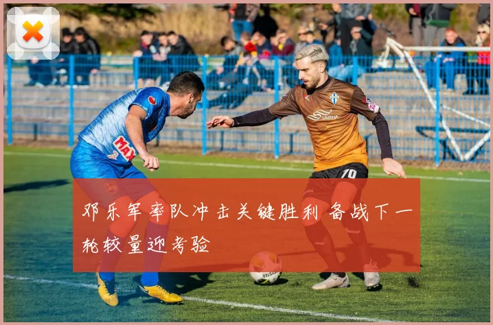邓乐军率队冲击关键胜利 备战下一轮较量迎考验