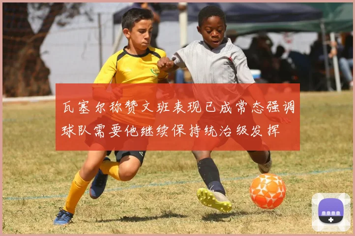 瓦塞尔称赞文班表现已成常态强调球队需要他继续保持统治级发挥