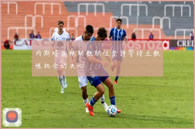 内斯塔拒绝助教职位坚持等待主教练机会的决心