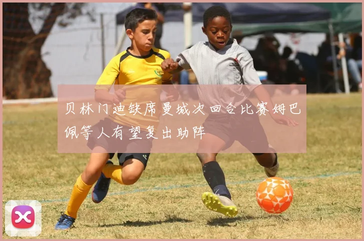 贝林门迪缺席曼城次回合比赛姆巴佩等人有望复出助阵