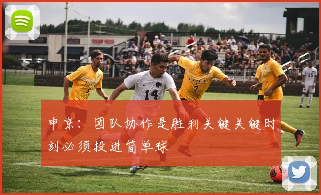 申京：团队协作是胜利关键关键时刻必须投进简单球