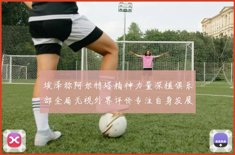 埃泽称阿尔特塔精神力量深植俱乐部全局无视外界评价专注自身发展