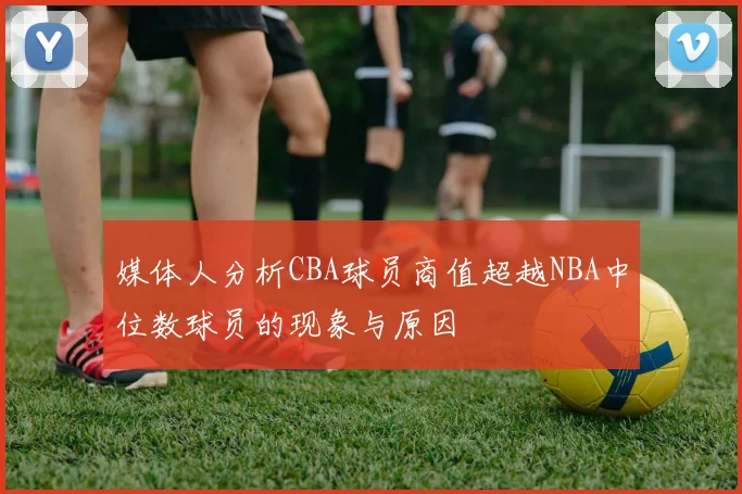 媒体人分析CBA球员商值超越NBA中位数球员的现象与原因