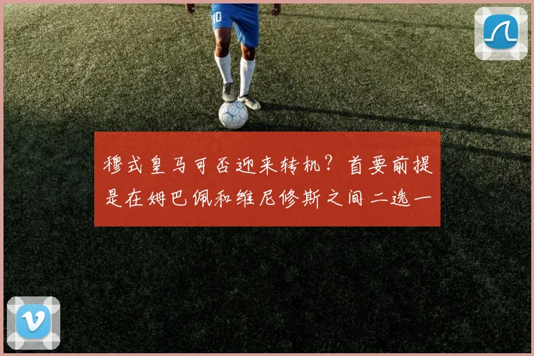 穆式皇马可否迎来转机？首要前提是在姆巴佩和维尼修斯之间二选一
