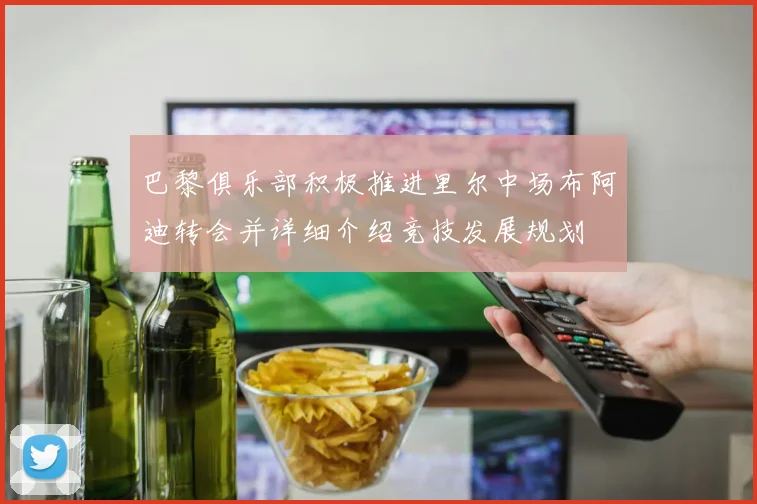 巴黎俱乐部积极推进里尔中场布阿迪转会并详细介绍竞技发展规划