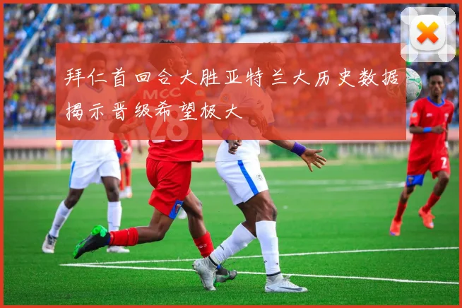 拜仁首回合大胜亚特兰大历史数据揭示晋级希望极大