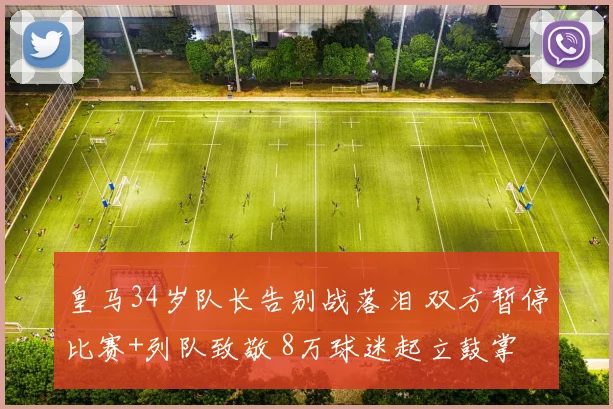 皇马34岁队长告别战落泪 双方暂停比赛+列队致敬 8万球迷起立鼓掌